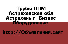 Трубы ППМ - Астраханская обл., Астрахань г. Бизнес » Оборудование   